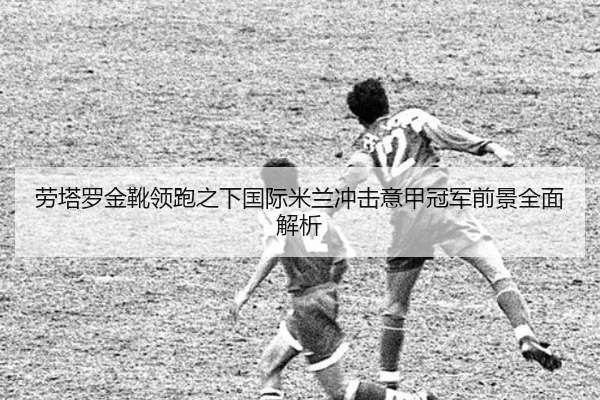 劳塔罗金靴领跑之下国际米兰冲击意甲冠军前景全面解析
