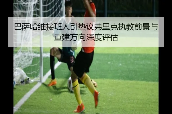 巴萨哈维接班人引热议弗里克执教前景与重建方向深度评估