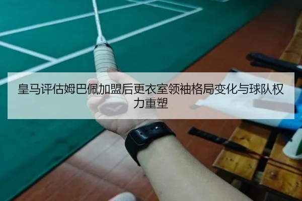 皇马评估姆巴佩加盟后更衣室领袖格局变化与球队权力重塑