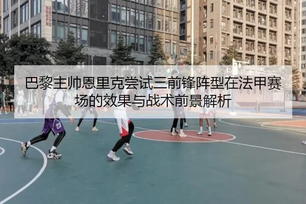 巴黎主帅恩里克尝试三前锋阵型在法甲赛场的效果与战术前景解析